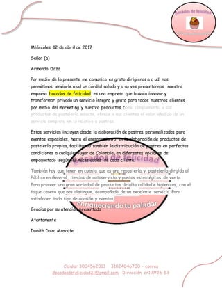 Celular 3004562013 31024046700 – correo
Bocadosdefelicidad21@gmail.com Dirección cr19#26-53
Miércoles 12 de abril de 2017
Señor (a)
Armando Daza
Por medio de la presente me comunico es grato dirigirnos a c ud, nos
permitimos enviarle a ud un cordial saludo y a su ves presentarnos nuestra
empresa bocados de felicidad es una empresa que busaca innovar y
transformar privado un servicio íntegro y grato para todos nuestros clientes
por medio del marketing y nuestro productos como complemento a sus
productos de pastelería selecta, ofrece a sus clientes el valor añadido de un
servicio completo en lo relativo a postres.
Estos servicios incluyen desde la elaboración de postres personalizados para
eventos especiales, hasta el asesoramiento en la elaboración de productos de
pastelería propios, facilitando también la distribución de postres en perfectas
condiciones a cualquier lugar de Colombia, en diferentes opciones de
empaquetado según las necesidades de cada cliente.
También hay que tener en cuenta que es una repostería y pastelería dirgida al
Público en General, tiendas de autoservicio y puntos estratégicos de venta.
Para proveer una gran variedad de productos de alta calidad e higienicos, con el
toque casero que nos distingue, acompañado de un excelente servicio. Para
satisfacer todo tipo de ocasión y eventos,
Gracias por su atención presentada
Atentamente
Danith Daza Moscote
 