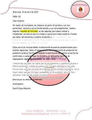 Celular 3004562013 31024046700 – correo
Bocadosdefelicidad21@gmail.com Dirección cr19#26-53
Miércoles 12 de abril de 2017
Señor (a)
Jhon mindiola
Por medio de la presente me comunico es grato dirigirnos a c ud, nos
permitimos enviarle a ud un cordial saludo y a su ves presentarnos nuestra
empresa bocados de felicidad es una empresa que busaca innovar y
transformar privado un servicio íntegro y grato para todos nuestros clientes
por medio del marketing y nuestro productos como complemento a sus
productos de pastelería selecta, ofrece a sus clientes el valor añadido de un
servicio completo en lo relativo a postres.
Estos servicios incluyen desde la elaboración de postres personalizados para
eventos especiales, hasta el asesoramiento en la elaboración de productos de
pastelería propios, facilitando también la distribución de postres en perfectas
condiciones a cualquier lugar de Colombia, en diferentes opciones de
empaquetado según las necesidades de cada cliente.
También hay que tener en cuenta que es una repostería y pastelería dirgida al
Público en General, tiendas de autoservicio y puntos estratégicos de venta.
Para proveer una gran variedad de productos de alta calidad e higienicos, con el
toque casero que nos distingue, acompañado de un excelente servicio. Para
satisfacer todo tipo de ocasión y eventos,
Gracias por su atención presentada
Atentamente
Danith Daza Moscote
 