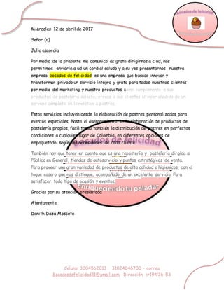 Celular 3004562013 31024046700 – correo
Bocadosdefelicidad21@gmail.com Dirección cr19#26-53
Miércoles 12 de abril de 2017
Señor (a)
Julia escorcia
Por medio de la presente me comunico es grato dirigirnos a c ud, nos
permitimos enviarle a ud un cordial saludo y a su ves presentarnos nuestra
empresa bocados de felicidad es una empresa que busaca innovar y
transformar privado un servicio íntegro y grato para todos nuestros clientes
por medio del marketing y nuestro productos como complemento a sus
productos de pastelería selecta, ofrece a sus clientes el valor añadido de un
servicio completo en lo relativo a postres.
Estos servicios incluyen desde la elaboración de postres personalizados para
eventos especiales, hasta el asesoramiento en la elaboración de productos de
pastelería propios, facilitando también la distribución de postres en perfectas
condiciones a cualquier lugar de Colombia, en diferentes opciones de
empaquetado según las necesidades de cada cliente.
También hay que tener en cuenta que es una repostería y pastelería dirgida al
Público en General, tiendas de autoservicio y puntos estratégicos de venta.
Para proveer una gran variedad de productos de alta calidad e higienicos, con el
toque casero que nos distingue, acompañado de un excelente servicio. Para
satisfacer todo tipo de ocasión y eventos,
Gracias por su atención presentada
Atentamente
Danith Daza Moscote
 