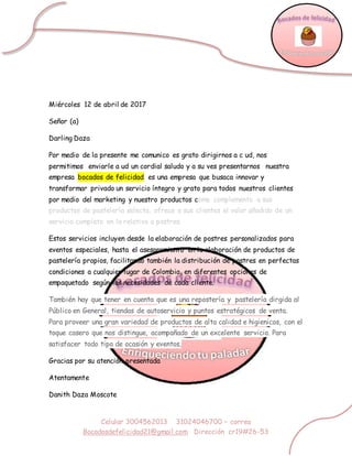 Celular 3004562013 31024046700 – correo
Bocadosdefelicidad21@gmail.com Dirección cr19#26-53
Miércoles 12 de abril de 2017
Señor (a)
Darling Daza
Por medio de la presente me comunico es grato dirigirnos a c ud, nos
permitimos enviarle a ud un cordial saludo y a su ves presentarnos nuestra
empresa bocados de felicidad es una empresa que busaca innovar y
transformar privado un servicio íntegro y grato para todos nuestros clientes
por medio del marketing y nuestro productos como complemento a sus
productos de pastelería selecta, ofrece a sus clientes el valor añadido de un
servicio completo en lo relativo a postres.
Estos servicios incluyen desde la elaboración de postres personalizados para
eventos especiales, hasta el asesoramiento en la elaboración de productos de
pastelería propios, facilitando también la distribución de postres en perfectas
condiciones a cualquier lugar de Colombia, en diferentes opciones de
empaquetado según las necesidades de cada cliente.
También hay que tener en cuenta que es una repostería y pastelería dirgida al
Público en General, tiendas de autoservicio y puntos estratégicos de venta.
Para proveer una gran variedad de productos de alta calidad e higienicos, con el
toque casero que nos distingue, acompañado de un excelente servicio. Para
satisfacer todo tipo de ocasión y eventos,
Gracias por su atención presentada
Atentamente
Danith Daza Moscote
 