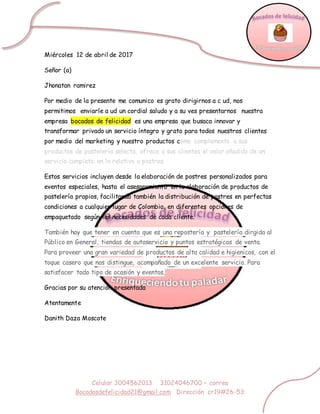 Celular 3004562013 31024046700 – correo
Bocadosdefelicidad21@gmail.com Dirección cr19#26-53
Miércoles 12 de abril de 2017
Señor (a)
Jhonatan ramirez
Por medio de la presente me comunico es grato dirigirnos a c ud, nos
permitimos enviarle a ud un cordial saludo y a su ves presentarnos nuestra
empresa bocados de felicidad es una empresa que busaca innovar y
transformar privado un servicio íntegro y grato para todos nuestros clientes
por medio del marketing y nuestro productos como complemento a sus
productos de pastelería selecta, ofrece a sus clientes el valor añadido de un
servicio completo en lo relativo a postres.
Estos servicios incluyen desde la elaboración de postres personalizados para
eventos especiales, hasta el asesoramiento en la elaboración de productos de
pastelería propios, facilitando también la distribución de postres en perfectas
condiciones a cualquier lugar de Colombia, en diferentes opciones de
empaquetado según las necesidades de cada cliente.
También hay que tener en cuenta que es una repostería y pastelería dirgida al
Público en General, tiendas de autoservicio y puntos estratégicos de venta.
Para proveer una gran variedad de productos de alta calidad e higienicos, con el
toque casero que nos distingue, acompañado de un excelente servicio. Para
satisfacer todo tipo de ocasión y eventos,
Gracias por su atención presentada
Atentamente
Danith Daza Moscote
 