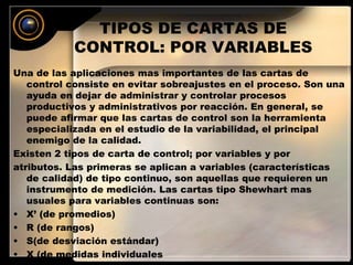 TIPOS DE CARTAS DE 
CONTROL: POR VARIABLES 
Una de las aplicaciones mas importantes de las cartas de 
control consiste en evitar sobreajustes en el proceso. Son una 
ayuda en dejar de administrar y controlar procesos 
productivos y administrativos por reacción. En general, se 
puede afirmar que las cartas de control son la herramienta 
especializada en el estudio de la variabilidad, el principal 
enemigo de la calidad. 
Existen 2 tipos de carta de control; por variables y por 
atributos. Las primeras se aplican a variables (características 
de calidad) de tipo continuo, son aquellas que requieren un 
instrumento de medición. Las cartas tipo Shewhart mas 
usuales para variables continuas son: 
• X’ (de promedios) 
• R (de rangos) 
• S(de desviación estándar) 
• X (de medidas individuales 
 