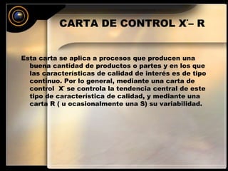 CARTA DE CONTROL X΄– R 
Esta carta se aplica a procesos que producen una 
buena cantidad de productos o partes y en los que 
las características de calidad de interés es de tipo 
continuo. Por lo general, mediante una carta de 
control X΄ se controla la tendencia central de este 
tipo de característica de calidad, y mediante una 
carta R ( u ocasionalmente una S) su variabilidad. 
 