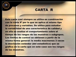 CARTA R 
Esta carta casi siempre se utiliza en combinación 
con la carta X’ por lo que se aplica al mismo tipo 
de procesos y variables. Se utiliza para estudiar 
la variabilidad de una característica de calidad y 
en ella se analiza el comportamiento sobre el 
tiempo de los rangos de las muestras o subgrupos. 
Los limites de control se obtienen a partir de la 
misma forma general: la media mas/menos 3 veces 
la desviación estándar (del estadístico) que se 
grafica en la carta que en este caso son los rangos 
de las muestras. 
 