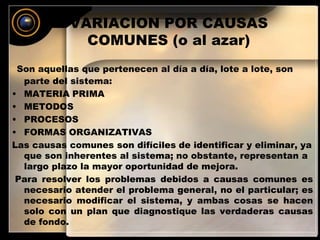 VARIACION POR CAUSAS 
COMUNES (o al azar) 
Son aquellas que pertenecen al día a día, lote a lote, son 
parte del sistema: 
• MATERIA PRIMA 
• METODOS 
• PROCESOS 
• FORMAS ORGANIZATIVAS 
Las causas comunes son difíciles de identificar y eliminar, ya 
que son inherentes al sistema; no obstante, representan a 
largo plazo la mayor oportunidad de mejora. 
Para resolver los problemas debidos a causas comunes es 
necesario atender el problema general, no el particular; es 
necesario modificar el sistema, y ambas cosas se hacen 
solo con un plan que diagnostique las verdaderas causas 
de fondo. 
 