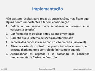 Jun-2016 Cartas de Controlo e SPC miguel.ma.araujo@gmail.com
Implementação
Não existem receitas para todas as organizações, mas ficam aqui
alguns pontos importantes a ter em consideração
1. Definir o que vamos medir (conhecer o processo e as
variáveis a estudar)
2. Dar formação às equipas antes da implementação
3. Garantir que o Sistema de Medição está validado
4. Recolha dos dados iniciais e construção da carta ( no excel)
5. Afixar a carta de controlo no posto trabalho e com quem
executa diariamente o controlo definir como e quando
6. Acompanhar os registos e ir passando os conceitos
fundamentais de Cartas de Controlo
 