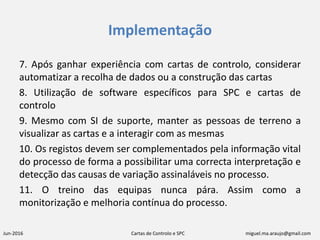 Jun-2016 Cartas de Controlo e SPC miguel.ma.araujo@gmail.com
Implementação
7. Após ganhar experiência com cartas de controlo, considerar
automatizar a recolha de dados ou a construção das cartas
8. Utilização de software específicos para SPC e cartas de
controlo
9. Mesmo com SI de suporte, manter as pessoas de terreno a
visualizar as cartas e a interagir com as mesmas
10. Os registos devem ser complementados pela informação vital
do processo de forma a possibilitar uma correcta interpretação e
detecção das causas de variação assinaláveis no processo.
11. O treino das equipas nunca pára. Assim como a
monitorização e melhoria contínua do processo.
 