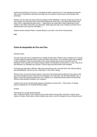 espírito revolucionário do meu povo, a sensação de estar cumprindo com o mais sagrado dos deveres: 
lutar contra o imperialismo onde quer que seja. Isso me consola e mais do que cura as feridas mais 
profundas. 
Declaro uma vez mais que eximo CUba de qualquer responsabilidade, a não ser aquela que provém do 
seu exemplo. Se minha hora final me encontrar debaixo de outros céus, meu último pensamento será 
para o povo e especialmente para você (...). Não lamento por nada deixar nada material para minha 
mulher e meus filhos. Estou feliz que seja assim. Nada peço para eles, pois o Estado os proverá com o 
suficiente para viver e para ter instrução(...). 
Hasta la victoria siempre! Patria o muerte! Abraço-o com todo o meu fervor revolucionário. 
Che 
Carta de despedida de Che aos Pais 
Queridos viejos: 
Uma vez mais sinto sob os calcanhares as costelas de Rocinante.* Retorno para a estrada com o escudo 
no braço. Nada de essencial mudou, exceto que estou mais cônscio, meu marxismo está mais arraigado 
e mais cristalizado. Creio na luta armada como a única solução para os povos que lutam para se 
libertarem e sou coerente com minhas crenças. Muitos me chamarão de aventureiro, e o sou, mas de um 
tipo diferente, sou daqueles que colocam a vida em jogo para demonstrar suas verdades. 
É possível que esta seja a definitiva. Não estou buscando por ela, mas está dentro dos cálculos lógicos 
das probabilidades. Se tiver que ser, então este é o meu último abraço. 
Amei-os muito, só que não soube mostrar o meu amor. Sou extremamente rígido em meus atos e creio 
que houve ocasiões em que vocês não me entenderam. Por outro lado, não era difícil entender-me(...). 
Agora, a força de vontade que aprimorei com o deleite de um artista levará para diante minhas pernas 
fracas e meus pulmões cansados. Vou conseguir. 
Lembre-se de vez em quando deste pequeno condottiere do século XX(...). Para vocês, um abraço 
grande e apertado de um recalcitrante filho pródigo. 
Ernesto 
*Rocinante era o cavalo de Don Quixote. 
Obs.: A mãe de Ernesto "Che" Guevara morreu antes mesmo de seu filho, enquanto o mesmo ainda 
estava no Congo. Sendo assim, jamais recebeu essa carta, a qual foi entregue a seu pai Guevara Lynch. 
