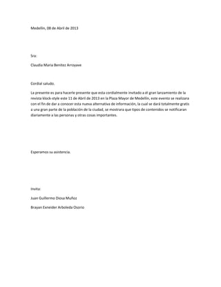 Medellín, 08 de Abril de 2013




Sra:

Claudia Maria Benitez Arroyave



Cordial saludo.

La presente es para hacerle presente que esta cordialmente invitado a él gran lanzamiento de la
revista klock-style este 11 de Abril de 2013 en la Plaza Mayor de Medellín, este evento se realizara
con el fin de dar a conocer esta nueva alternativa de información, la cual se dará totalmente gratis
a una gran parte de la población de la ciudad, se mostrara que tipos de contenidos se notificaran
diariamente a las personas y otras cosas importantes.




Esperamos su asistencia.




Invita:

Juan Guillermo Diosa Muñoz

Brayan Exneider Arboleda Osorio
 