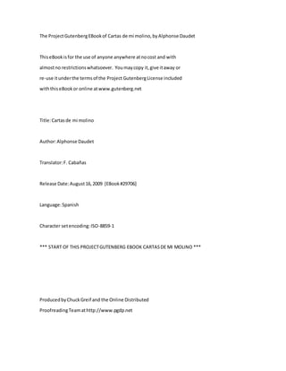 The ProjectGutenbergEBookof Cartas de mi molino,byAlphonse Daudet
ThiseBookisfor the use of anyone anywhere atnocost and with
almostno restrictionswhatsoever. Youmaycopy it,give itaway or
re-use itunderthe termsof the Project GutenbergLicense included
withthiseBookor online atwww.gutenberg.net
Title:Cartasde mi molino
Author:Alphonse Daudet
Translator:F. Cabañas
Release Date:August16,2009 [EBook#29706]
Language:Spanish
Character setencoding:ISO-8859-1
*** START OF THIS PROJECTGUTENBERG EBOOK CARTASDE MI MOLINO ***
ProducedbyChuckGreif and the Online Distributed
ProofreadingTeamathttp://www.pgdp.net
 