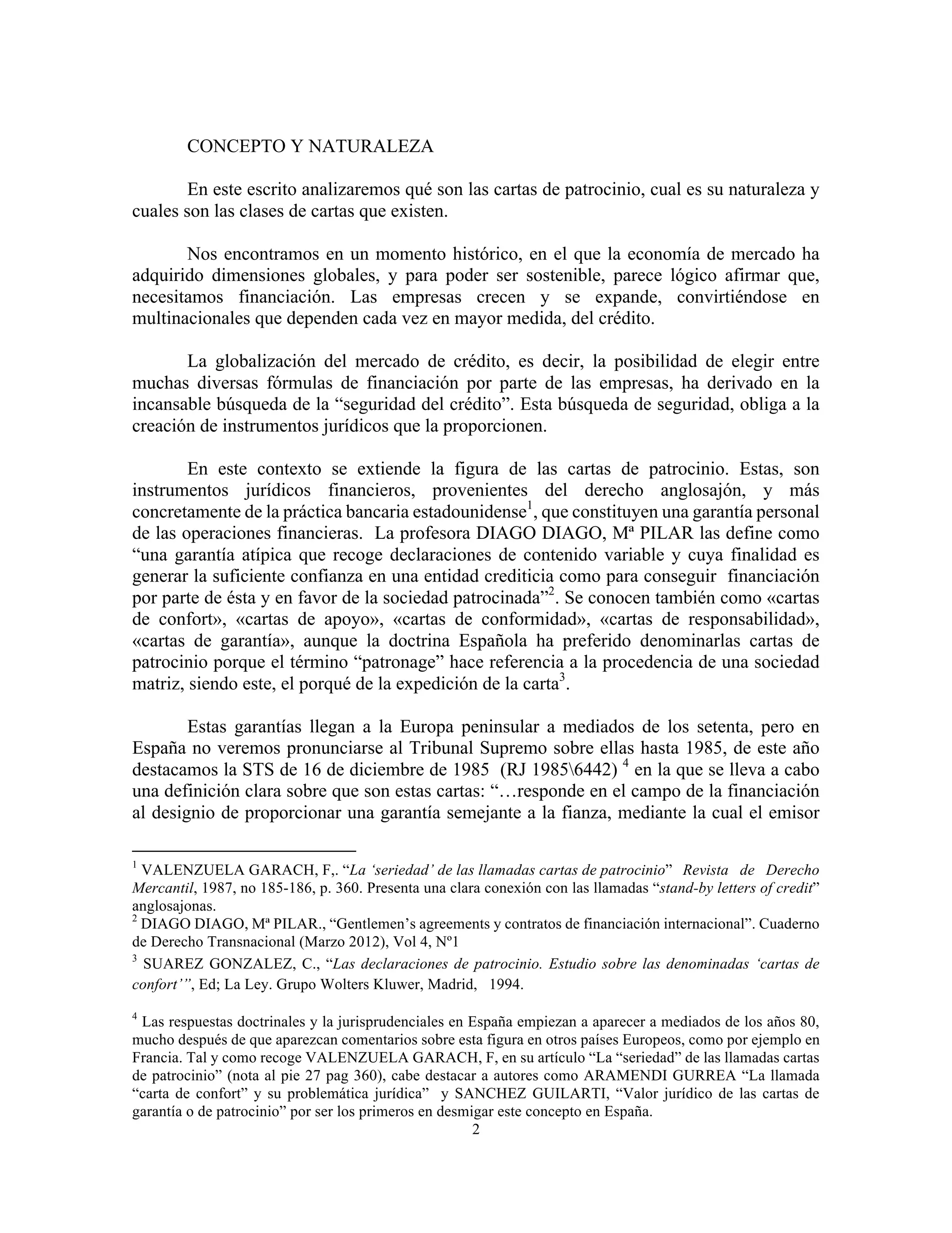 2
CONCEPTO Y NATURALEZA
En este escrito analizaremos qué son las cartas de patrocinio, cual es su naturaleza y
cuales son las clases de cartas que existen.
Nos encontramos en un momento histórico, en el que la economía de mercado ha
adquirido dimensiones globales, y para poder ser sostenible, parece lógico afirmar que,
necesitamos financiación. Las empresas crecen y se expande, convirtiéndose en
multinacionales que dependen cada vez en mayor medida, del crédito.
La globalización del mercado de crédito, es decir, la posibilidad de elegir entre
muchas diversas fórmulas de financiación por parte de las empresas, ha derivado en la
incansable búsqueda de la “seguridad del crédito”. Esta búsqueda de seguridad, obliga a la
creación de instrumentos jurídicos que la proporcionen.
En este contexto se extiende la figura de las cartas de patrocinio. Estas, son
instrumentos jurídicos financieros, provenientes del derecho anglosajón, y más
concretamente de la práctica bancaria estadounidense1
, que constituyen una garantía personal
de las operaciones financieras. La profesora DIAGO DIAGO, Mª PILAR las define como
“una garantía atípica que recoge declaraciones de contenido variable y cuya finalidad es
generar la suficiente confianza en una entidad crediticia como para conseguir financiación
por parte de ésta y en favor de la sociedad patrocinada”2
. Se conocen también como «cartas
de confort», «cartas de apoyo», «cartas de conformidad», «cartas de responsabilidad»,
«cartas de garantía», aunque la doctrina Española ha preferido denominarlas cartas de
patrocinio porque el término “patronage” hace referencia a la procedencia de una sociedad
matriz, siendo este, el porqué de la expedición de la carta3
.
Estas garantías llegan a la Europa peninsular a mediados de los setenta, pero en
España no veremos pronunciarse al Tribunal Supremo sobre ellas hasta 1985, de este año
destacamos la STS de 16 de diciembre de 1985 (RJ 19856442) 4
en la que se lleva a cabo
una definición clara sobre que son estas cartas: “…responde en el campo de la financiación
al designio de proporcionar una garantía semejante a la fianza, mediante la cual el emisor
																																																								
1
VALENZUELA GARACH, F,. “La ‘seriedad’ de las llamadas cartas de patrocinio” Revista de Derecho
Mercantil, 1987, no 185-186, p. 360. Presenta una clara conexión con las llamadas “stand-by letters of credit”
anglosajonas.
2
DIAGO DIAGO, Mª PILAR., “Gentlemen’s agreements y contratos de financiación internacional”. Cuaderno
de Derecho Transnacional (Marzo 2012), Vol 4, Nº1
3
SUAREZ GONZALEZ, C., “Las declaraciones de patrocinio. Estudio sobre las denominadas ‘cartas de
confort’”, Ed; La Ley. Grupo Wolters Kluwer, Madrid,  1994.
4
Las respuestas doctrinales y la jurisprudenciales en España empiezan a aparecer a mediados de los años 80,
mucho después de que aparezcan comentarios sobre esta figura en otros países Europeos, como por ejemplo en
Francia. Tal y como recoge VALENZUELA GARACH, F, en su artículo “La “seriedad” de las llamadas cartas
de patrocinio” (nota al pie 27 pag 360), cabe destacar a autores como ARAMENDI GURREA “La llamada
“carta de confort” y su problemática jurídica” y SANCHEZ GUILARTI, “Valor jurídico de las cartas de
garantía o de patrocinio” por ser los primeros en desmigar este concepto en España.
 