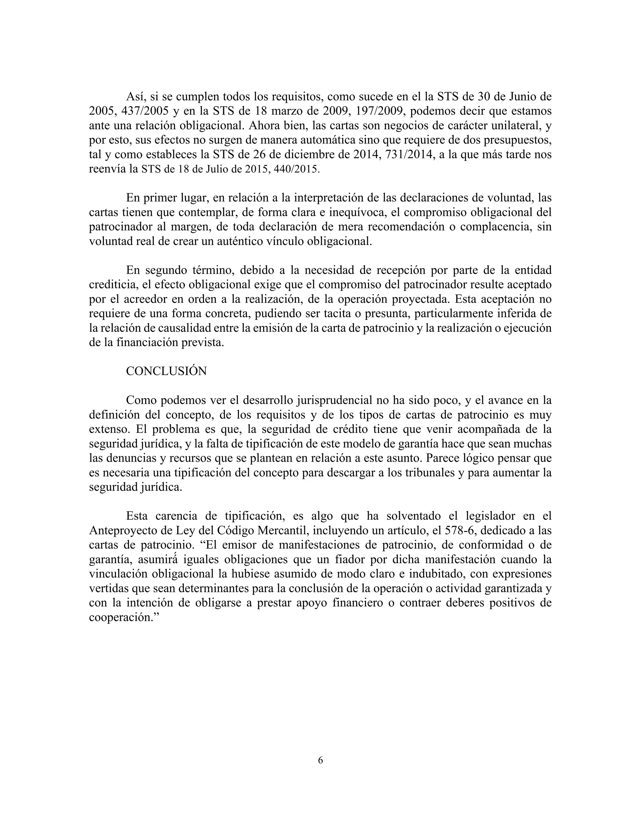 6
Así, si se cumplen todos los requisitos, como sucede en el la STS de 30 de Junio de
2005, 437/2005 y en la STS de 18 marzo de 2009, 197/2009, podemos decir que estamos
ante una relación obligacional. Ahora bien, las cartas son negocios de carácter unilateral, y
por esto, sus efectos no surgen de manera automática sino que requiere de dos presupuestos,
tal y como estableces la STS de 26 de diciembre de 2014, 731/2014, a la que más tarde nos
reenvía la STS de 18 de Julio de 2015, 440/2015.
En primer lugar, en relación a la interpretación de las declaraciones de voluntad, las
cartas tienen que contemplar, de forma clara e inequívoca, el compromiso obligacional del
patrocinador al margen, de toda declaración de mera recomendación o complacencia, sin
voluntad real de crear un auténtico vínculo obligacional.
En segundo término, debido a la necesidad de recepción por parte de la entidad
crediticia, el efecto obligacional exige que el compromiso del patrocinador resulte aceptado
por el acreedor en orden a la realización, de la operación proyectada. Esta aceptación no
requiere de una forma concreta, pudiendo ser tacita o presunta, particularmente inferida de
la relación de causalidad entre la emisión de la carta de patrocinio y la realización o ejecución
de la financiación prevista.
CONCLUSIÓN
Como podemos ver el desarrollo jurisprudencial no ha sido poco, y el avance en la
definición del concepto, de los requisitos y de los tipos de cartas de patrocinio es muy
extenso. El problema es que, la seguridad de crédito tiene que venir acompañada de la
seguridad jurídica, y la falta de tipificación de este modelo de garantía hace que sean muchas
las denuncias y recursos que se plantean en relación a este asunto. Parece lógico pensar que
es necesaria una tipificación del concepto para descargar a los tribunales y para aumentar la
seguridad jurídica.
Esta carencia de tipificación, es algo que ha solventado el legislador en el
Anteproyecto de Ley del Código Mercantil, incluyendo un artículo, el 578-6, dedicado a las
cartas de patrocinio. “El emisor de manifestaciones de patrocinio, de conformidad o de
garantía, asumirá́ iguales obligaciones que un fiador por dicha manifestación cuando la
vinculación obligacional la hubiese asumido de modo claro e indubitado, con expresiones
vertidas que sean determinantes para la conclusión de la operación o actividad garantizada y
con la intención de obligarse a prestar apoyo financiero o contraer deberes positivos de
cooperación.”
		
	
	
 