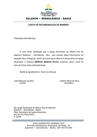 SALAMIM – SERROLÂNDIA - BAHIA


                CARTA DE RECOMENDAÇÃO DE MEMBRO




Prezado(a) Secretário(a),




      É com muita satisfação que a Igreja Adventista do Sétimo Dia de
Salamim (Salamim – Serrolândia - Ba),       vem através desta informar-lhe da
situação Ativa e Regular, dentro dos princípios bíblicos e doutrinários da Igreja
Adventista, o membro MÁRCIO ARAÚJO SILVA, podendo, assim, atuar na
obra de Cristo nesta estimada Igreja.


      Desde já agradecemos. Deus os abençoe.



João Marques da Silva                                Odemir Rosa da Silva
      Ancião                                            Secretário




De: Igreja Adventista do Sétimo Dia de Salamim
Salamim – Serrolândia – Bahia
Para: Secretaria da Igreja Adventista
A/C de Feu Rosa Serra
E. Santo


                   www.iasdsalamim.blogspot.com
             Avenida Deocleciano Rodrigues de Mello, Sn
            Salamim – Serrolândia – Bahia. CEP 44710-000
 