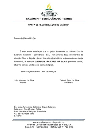 SALAMIM – SERROLÂNDIA - BAHIA


                CARTA DE RECOMENDAÇÃO DE MEMBRO




Prezado(a) Secretário(a),




      É com muita satisfação que a Igreja Adventista do Sétimo Dia de
Salamim (Salamim – Serrolândia - Ba),       vem através desta informar-lhe da
situação Ativa e Regular, dentro dos princípios bíblicos e doutrinários da Igreja
Adventista, o membro ELISABETE MARQUES DA SILVA, podendo, assim,
atuar na obra de Cristo nesta estimada Igreja.


      Desde já agradecemos. Deus os abençoe.



João Marques da Silva                                Odemir Rosa da Silva
      Ancião                                            Secretário




De: Igreja Adventista do Sétimo Dia de Salamim
Salamim – Serrolândia – Bahia
Para: Secretaria da Igreja Adventista
A/C de Feu Rosa Serra
E. Santo


                    www.iasdsalamim.blogspot.com
              Avenida Deocleciano Rodrigues de Mello, Sn
             Salamim – Serrolândia – Bahia. CEP 44710-000
 