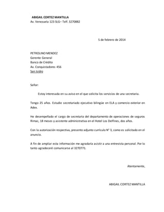 ABIGAIL CORTEZ MANTILLA
Av. Venezuela 123 SLG– Telf. 3270882
5 de febrero de 2014
PETROLINO MENDEZ
Gerente General
Banco de Crédito
Av. Conquistadores 456
San Isidro
Señor:
Estoy interesada en su aviso en el que solicita los servicios de una secretaria.
Tengo 25 años. Estudie secretariado ejecutivo bilingüe en ELA y comercio exterior en
Adex.
He desempeñado el cargo de secretaria del departamento de operaciones de seguros
Rimac, 18 meses y asistente administrativa en el Hotel Los Delfines, dos años.
Con la autorización respectiva, presento adjunto currículo N° 3, como es solicitado en el
anuncio.
A fin de ampliar esta información me agradaría asistir a una entrevista personal. Por lo
tanto agradeceré comunicarse al 3270771.
Atentamente,
ABIGAIL CORTEZ MANTILLA
 