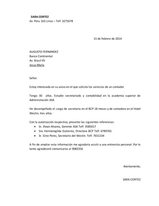 SARA CORTEZ
Av. Peru 163 Lince – Telf. 3275678
15 de febrero de 2014
AUGUSTO FERNANDEZ
Banco Continental
Av. Brasil 45
Jesus María
Señor:
Estoy interesada en su aviso en el que solicita los servicios de un contador
Tengo 30 años. Estudie secretariado y contabilidad en la academia superior de
Administración ASA
He desempeñado el cargo de secretaria en el BCP 18 meses y de contadora en el Hotel
Westin, tres años.
Con la autorización respectiva, presento las siguientes referencias:
 Sr. Jhoan Alvarez, Gerente ASA Telf. 3585017
 Sra. Hermeregilda Gutierrez, Directora BCP Telf. 6789765
 Sr. Gino Perez, Secretario del Westin. Telf. 7651234
A fin de ampliar esta información me agradaría asistir a una entrevista personal. Por lo
tanto agradeceré comunicarse al 9082356
Atentamente,
SARA CORTEZ
 