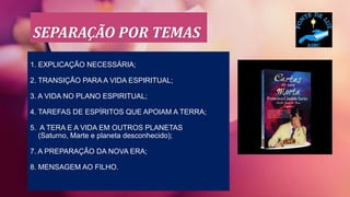 SEPARAÇÃO POR TEMAS
1. EXPLICAÇÃO NECESSÁRIA;
2. TRANSIÇÃO PARA A VIDA ESPIRITUAL;
3. A VIDA NO PLANO ESPIRITUAL;
4. TAREFAS DE ESPÍRITOS QUE APOIAM A TERRA;
5. A TERA E A VIDA EM OUTROS PLANETAS
(Saturno, Marte e planeta desconhecido);
7. A PREPARAÇÃO DA NOVA ERA;
8. MENSAGEM AO FILHO.
 