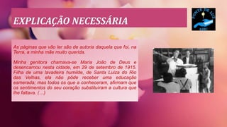 EXPLICAÇÃO NECESSÁRIA
As páginas que vão ler são de autoria daquela que foi, na
Terra, a minha mãe muito querida.
Minha genitora chamava-se Maria João de Deus e
desencarnou nesta cidade, em 29 de setembro de 1915.
Filha de uma lavadeira humilde, de Santa Luiza do Rio
das Velhas, ela não pôde receber uma educação
esmerada; mas todos os que a conheceram, afirmam que
os sentimentos do seu coração substituíram a cultura que
lhe faltava. (…)
 