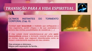 TRANSIÇÃO PARA A VIDA ESPIRITUAL
ÚLTIMOS INSTANTES DO TORMENTO
CORPORAL (Cap. 6)
Combati com tenacidade a moléstia que enfraquecia o
meu organismo, porém chegou o dia que assinalava o
término das minhas possibilidades de resistência. (…)
O meu estado moral caracterizava-se por uma semi-
inconsciência porque o tormento corporal atuava sobre
as minhas ideias, que vagavam desordenadas como se
fossem violentamente expulsas do meu cérebro.
Dias amargos e dolorosos…
Mágoa pela separação da família…
 