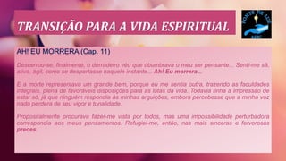 TRANSIÇÃO PARA A VIDA ESPIRITUAL
AH! EU MORRERA (Cap. 11)
Descerrou-se, finalmente, o derradeiro véu que obumbrava o meu ser pensante... Senti-me sã,
ativa, ágil, como se despertasse naquele instante... Ah! Eu morrera...
E a morte representava um grande bem, porque eu me sentia outra, trazendo as faculdades
integrais, plena de favoráveis disposições para as lutas da vida. Todavia tinha a impressão de
estar só, já que ninguém respondia às minhas arguições, embora percebesse que a minha voz
nada perdera de seu vigor e tonalidade.
Propositalmente procurava fazer-me vista por todos, mas uma impossibilidade perturbadora
correspondia aos meus pensamentos. Refugiei-me, então, nas mais sinceras e fervorosas
preces.
 