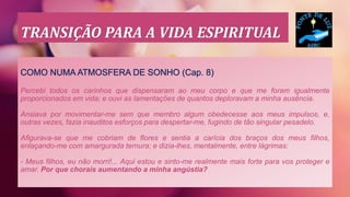 TRANSIÇÃO PARA A VIDA ESPIRITUAL
COMO NUMA ATMOSFERA DE SONHO (Cap. 8)
Percebi todos os carinhos que dispensaram ao meu corpo e que me foram igualmente
proporcionados em vida; e ouvi as lamentações de quantos deploravam a minha ausência.
Ansiava por movimentar-me sem que membro algum obedecesse aos meus impulsos, e,
outras vezes, fazia inauditos esforços para despertar-me, fugindo de tão singular pesadelo.
Afigurava-se que me cobriam de flores e sentia a carícia dos braços dos meus filhos,
enlaçando-me com amargurada ternura; e dizia-lhes, mentalmente, entre lágrimas:
- Meus filhos, eu não morri!... Aqui estou e sinto-me realmente mais forte para vos proteger e
amar. Por que chorais aumentando a minha angústia?
 