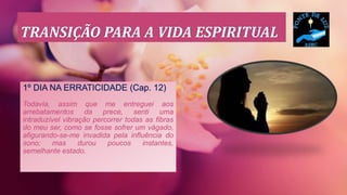 TRANSIÇÃO PARA A VIDA ESPIRITUAL
1º DIA NA ERRATICIDADE (Cap. 12)
Todavia, assim que me entreguei aos
arrebatamentos da prece, senti uma
intraduzível vibração percorrer todas as fibras
do meu ser, como se fosse sofrer um vágado,
afigurando-se-me invadida pela influência do
sono; mas durou poucos instantes,
semelhante estado.
 