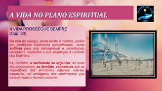 A VIDA NO PLANO ESPIRITUAL
A VIDA PROSSEGUE SEMPRE
(Cap. 20)
Na vida do espaço, ainda existe a matéria, porém
em condições totalmente diversificadas, numa
sutileza para nós inimaginável e constituindo
verdadeira maravilha a sua adaptação à vontade
dos Espíritos.
Lá, também, a sociedade se organiza, as suas
leis predominam, as famílias reúnem-se sob os
imperativos das afinidades naturais, luta-se,
estuda-se, no amálgama dos sentimentos que
caracterizam o Homem racional.
 