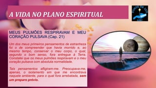 A VIDA NO PLANO ESPIRITUAL
MEUS PULMÕES RESPIRAVAM E MEU
CORAÇÃO PULSAVA (Cap. 21)
Um dos meus primeiros pensamentos de estranheza
foi o de compreender que havia morrido e, ao
mesmo tempo, conservar o meu corpo, o qual,
segundo o bom senso, fora entregue à Terra.
Constatei que os meus pulmões respiravam e o meu
coração pulsava com absoluta normalidade.
Tais pensamentos afligiram-me. Preocupava-me,
apenas, o isolamento em que me encontrava
naquele ambiente, para o qual fora arrebatada, sem
um preparo prévio.
 
