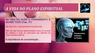 A VIDA NO PLANO ESPIRITUAL
NA VIDA DO ALÉM O PENSAMENTO É
QUASE TUDO (Cap. 27)
Na vida livre, o pensamento é quase tudo.
Não há nela formas determinadas como no mundo
da matéria; e tudo se subordina aos ditames de
uma vontade potente.
A importância da concentração…
 
