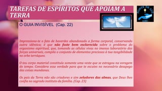 TAREFAS DE ESPÍRITOS QUE APOIAM A
TERRA
O GUIA INVISÍVEL (Cap. 22)
Impressiona-te o fato de haverdes abandonado a forma corporal, conservando
outra idêntica; é que não foste bem esclarecida sobre o problema do
organismo espiritual, que, tomando as células vivas no imenso laboratório das
forças universais, compila o conjunto de elementos preciosos à tua tangibilidade
no orbe terráqueo.
O teu corpo material constituía somente uma veste que se estragou na voragem
do tempo. Considera essa verdade para que te escutes no necessário desapego
das coisas mundanas.
Os pais da Terra não são criadores e sim zeladores das almas, que Deus lhes
confia no sagrado instituto da família. (Cap. 23)
 