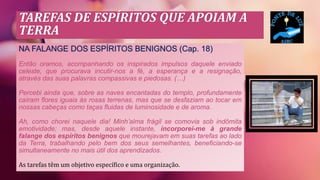 TAREFAS DE ESPÍRITOS QUE APOIAM A
TERRA
NA FALANGE DOS ESPÍRITOS BENIGNOS (Cap. 18)
Então oramos, acompanhando os inspirados impulsos daquele enviado
celeste, que procurava incutir-nos a fé, a esperança e a resignação,
através das suas palavras compassivas e piedosas. (…)
Percebi ainda que, sobre as naves encantadas do templo, profundamente
caíram flores iguais às rosas terrenas, mas que se desfaziam ao tocar em
nossas cabeças como taças fluidas de luminosidade e de aroma.
Ah, como chorei naquele dia! Minh’alma frágil se comovia sob indômita
emotividade; mas, desde aquele instante, incorporei-me à grande
falange dos espíritos benignos que mourejavam em suas tarefas ao lado
da Terra, trabalhando pelo bem dos seus semelhantes, beneficiando-se
simultaneamente no mais útil dos aprendizados.
As tarefas têm um objetivo específico e uma organização.
 