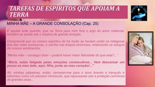 TAREFAS DE ESPÍRITOS QUE APOIAM A
TERRA
MINHA MÃE – A GRANDE CONSOLAÇÃO (Cap. 25)
E aquele ente querido, que na Terra para mim fora o anjo do amor maternal,
também se sentia sob o império de grande emoção.
Compreendi que os nossos espíritos de há muito se haviam unido na milagrosa
teia das vidas sucessivas, e caí-lhe nos braços amorosos, misturando os soluços
de nossos sentimentos.
“Minha mãe – consegui dizer – poderá haver maior felicidade do que esta?...”
“Maria, estás fatigada pelas emoções consecutivas... Vem descansar um
pouco ao meu lado, aqui, filha, junto ao meu coração!...”
Ah, minhas pálpebras, então, cerraram-me para o sono brando e tranquilo e
adormeci como um pássaro minúsculo, que repousasse sob a proteção carinhosa
de grandes asas...
 