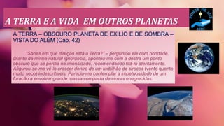A TERRA E A VIDA EM OUTROS PLANETAS
A TERRA – OBSCURO PLANETA DE EXÍLIO E DE SOMBRA –
VISTA DO ALÉM (Cap. 42)
“Sabes em que direção está a Terra?” – perguntou ele com bondade.
Diante da minha natural ignorância, apontou-me com a destra um ponto
obscuro que se perdia na imensidade, recomendando fitá-lo atentamente.
Afigurou-se-me vê-lo crescer dentro de um turbilhão de sirocos (vento quente
muito seco) indescritíveis. Parecia-me contemplar a impetuosidade de um
furacão a envolver grande massa compacta de cinzas enegrecidas.
 