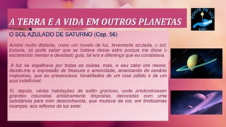 A TERRA E A VIDA EM OUTROS PLANETAS
O SOL AZULADO DE SATURNO (Cap. 56)
Avistei muito distante, como um novelo de luz, levemente azulada, o sol;
todavia, só pude saber que se tratava desse astro porque me disse o
esclarecido mentor e devotado guia, tal era a diferença que eu constatava.
A luz se espalhava por todas as coisas, mas, o seu calor era menor,
dando-me a impressão de frescura e amenidade, arrancando do cenário
majestoso, que eu presenciava, tonalidades de um rosa pálido e de um
azul indefinível.
Vi, depois, várias habitações de estilo gracioso, onde predominavam
grandes colunatas artisticamente dispostas, decoradas com uma
substância para mim desconhecida, que mudava de cor, em lindíssimas
nuanças, aos reflexos da luz solar.
 