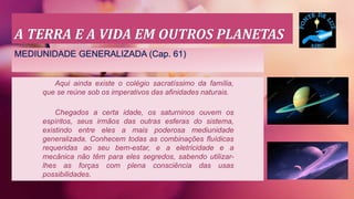 A TERRA E A VIDA EM OUTROS PLANETAS
MEDIUNIDADE GENERALIZADA (Cap. 61)
Aqui ainda existe o colégio sacratíssimo da família,
que se reúne sob os imperativos das afinidades naturais.
Chegados a certa idade, os saturninos ouvem os
espíritos, seus irmãos das outras esferas do sistema,
existindo entre eles a mais poderosa mediunidade
generalizada. Conhecem todas as combinações fluídicas
requeridas ao seu bem-estar, e a eletricidade e a
mecânica não têm para eles segredos, sabendo utilizar-
lhes as forças com plena consciência das usas
possibilidades.
 