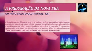 A PREPARAÇÃO DA NOVA ERA
UM NOVO CICLO EVOLUTIVO (Cap. 125)
Interpelamos os Mestres que nos dirigem sobre os quadros dolorosos a
que vimos assistindo, com infinita mágoa, em virtude das derradeiras lutas
fratricidas que se vêm desenrolando na superfície do planeta. E os nossos
venerandos mentores espirituais sempre nos elucidam, explicando que a
Terra se acha em vias de conhecer um novo ciclo evolutivo.
 