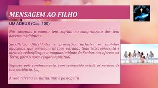 MENSAGEM AO FILHO
UM ADEUS (Cap. 100)
Nós sabemos o quanto tens sofrido no cumprimento dos teus
deveres mediúnicos.
Sacrifícios, dificuldades e provações, inclusive os espinhos
aguçados, que polvilham as tuas estradas, tudo isso representa o
meio de redenção que a magnanimidade do Senhor nos oferece na
Terra, para o nosso resgate espiritual.
Suporta pois corajosamente, com serenidade cristã, os revezes da
tua existência. (…)
A vida terrena é amarga, mas é passageira.
 
