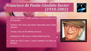 Francisco de Paula Cândido Xavier
(1910-2002)
• Com a idade de 17 anos começou a psicografar livros
de Espíritos.
• Publicou 491 livros que foram traduzidos para vários
idiomas.
• Vendeu mais de 50 milhões de livros.
• Indicado em 1981 para o Prémio Nobel da Paz.
• Eleito em 2012 como o maior brasileiro de todos os
tempos.
 