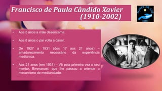Francisco de Paula Cândido Xavier
(1910-2002)
• Aos 5 anos a mãe desencarna.
• Aos 8 anos o pai volta a casar.
• De 1927 a 1931 (dos 17 aos 21 anos) –
amadurecimento necessário da experiência
mediúnica.
• Aos 21 anos (em 1931) – Vê pela primeira vez o seu
mentor, Emmanuel, que lhe passou a orientar o
mecanismo de mediunidade.
 