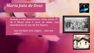 Maria João de Deus
• Quando a mãe desencarnou, Chico Xavier (7º,
de 9 filhos) tinha 5 anos de idade, mas
recordava-se do que ela lhe dissera:
“que iria fazer uma viagem… mas que
voltaria”…
 