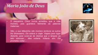 Maria João de Deus
• O pequenino Chico nunca acreditou que a mãe
morrera, pois guardava fielmente as palavras
maternas.
• Não, a sua Mãezinha não morrera (embora os outros
lho dissessem). Ela estava a viajar. Viajara para lugar
distante, para curar-se da doença que a lançara ao
leito doloroso… Mas voltaria. Voltaria, sim. Ela
prometeu voltar…
 