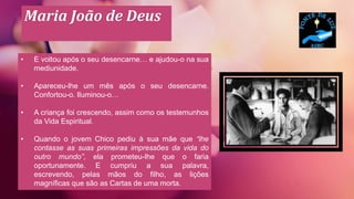 Maria João de Deus
• E voltou após o seu desencarne… e ajudou-o na sua
mediunidade.
• Apareceu-lhe um mês após o seu desencarne.
Confortou-o. Iluminou-o…
• A criança foi crescendo, assim como os testemunhos
da Vida Espiritual.
• Quando o jovem Chico pediu à sua mãe que “lhe
contasse as suas primeiras impressões da vida do
outro mundo”, ela prometeu-lhe que o faria
oportunamente. E cumpriu a sua palavra,
escrevendo, pelas mãos do filho, as lições
magníficas que são as Cartas de uma morta.
 