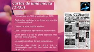 Cartas de uma morta
(1935)
 Psicografado em 1935 e publicado em 1936.
 Explicações explícitas e implícitas sobre a vida
no mundo espiritual.
 Direitos de autor doados a órfãos.
 Com 124 capítulos (tipo recados, muito curtos).
 Conta como é a vida no plano espiritual, mas
como se fosse um diário.
 Linguagem simples e de fácil compreensão.
 Precursor das obras de André Luiz e
recomendado para ser lido antes do livro
“Nosso Lar”.
 
