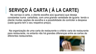 SERVIÇO Á CARTA ( Á LA CARTE)
No serviço à carta, o cliente escolhe a(s) iguaria(s) que deseja
constantes numa carta/lista, com uma grande variedade de iguaria tendo o
cliente muitas opções de escolha e a possibilidade de controlar a despesa
(cada iguaria tem o seu respetivo preço).
Na organização de uma carta de restaurante o critério varia de restaurante
para restaurante, no entanto não há grandes diferenças entre as cartas de
diferentes restaurantes.
 