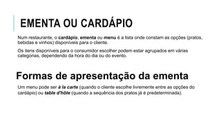 EMENTA OU CARDÁPIO
Num restaurante, o cardápio, ementa ou menu é a lista onde constam as opções (pratos,
bebidas e vinhos) disponíveis para o cliente.
Os itens disponíveis para o consumidor escolher podem estar agrupados em várias
categorias, dependendo da hora do dia ou do evento.
Formas de apresentação da ementa
Um menu pode ser à la carte (quando o cliente escolhe livremente entre as opções do
cardápio) ou table d'hôte (quando a sequência dos pratos já é predeterminada).
 