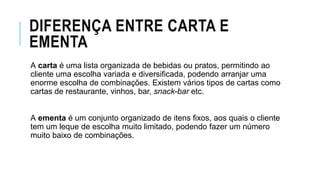 DIFERENÇA ENTRE CARTA E
EMENTA
A carta é uma lista organizada de bebidas ou pratos, permitindo ao
cliente uma escolha variada e diversificada, podendo arranjar uma
enorme escolha de combinações. Existem vários tipos de cartas como
cartas de restaurante, vinhos, bar, snack-bar etc.
A ementa é um conjunto organizado de itens fixos, aos quais o cliente
tem um leque de escolha muito limitado, podendo fazer um número
muito baixo de combinações.
 