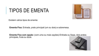 TIPOS DE EMENTA
Existem vários tipos de ementa:
Ementa Fixa: Entrada, prato principal (um ou dois) e sobremesa.
Ementa Fixa com opção: (com uma ou mais opções) Entrada ou Sopa, dois pratos
principais, fruta ou doce.
 
