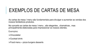 EXEMPLOS DE CARTAS DE MESA
As cartas de mesa / menu são fundamentais para divulgar e aumentar as vendas dos
nossos fantásticos produtos.
No conceito as cartas de mesa / menu , são elegantes , chamativas , mas
principalmente elaboradas para impressionar os nossos clientes.
Exemplos:
Chocolatier
Cocktail drink
Food menu – pizza burgers desserts
 