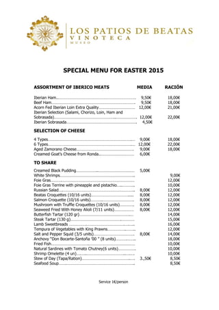 Service 1€/person
SPECIAL MENU FOR EASTER 2015
ASSORTMENT OF IBERICO MEATS MEDIA RACIÓN
Iberian Ham..……………………………………………………………. 9,50€ 18,00€
Beef Ham…………………………………………………………………. 9,50€ 18,00€
Acorn Fed Iberian Loin Extra Quality…………………………… 12,00€ 21,00€
Iberian Selection (Salami, Chorizo, Loin, Ham and
Sobrasada)………………………………………………..………………. 12,00€ 22,00€
Iberian Sobrasada………………………………………………………. 4,50€
SELECTION OF CHEESE
4 Types………………………………………………………………….… 9,00€ 18,00€
6 Types………………………………………………………………….… 12,00€ 22,00€
Aged Zamorano Cheese……………………………………………. 9,00€ 18,00€
Creamed Goat’s Cheese from Ronda..………………………… 6,00€
TO SHARE
Creamed Black Pudding………………..…………………………… 5,00€
White Shrimps………………………………………………………….. 9,00€
Foie Gras……….………………………………………………………… 12,00€
Foie Gras Terrine with pineapple and pistachio…..……….. 10,00€
Russian Salad….……………………………………………………….. 8,00€ 12,00€
Beatas Croquettes (10/16 units)……………………………..... 8,00€ 12,00€
Salmon Croquette (10/16 units)………..………………………. 8,00€ 12,00€
Mushroom with Truffle Croquettes (10/16 units)…………. 8,00€ 12,00€
Seaweed Fried With Honey Alioli (7/11 units)……………… 8,00€ 12,00€
Butterfish Tartar (120 gr)……………………………………….… 14,00€
Steak Tartar (130 g)……………………………………….………… 15,00€
Lamb Sweetbreads …………….…………………………….….….. 16,00€
Tempura of Vegetables with King Prawns……………..…….. 12,00€
Salt and Pepper Squid (3/5 units)………………………………. 8,00€ 14,00€
Anchovy “Don Bocarte-Santoña ’00 ” (8 units)……….…….. 18,00€
Fried Fish…………………………….…………………………………… 10,00€
Natural Sardines with Tomato Chutney(6 units)……………. 10,00€
Shrimp Omelette (4 un)….…..……………………………..….…. 10,00€
Stew of Day (Tapa/Ration)……………………………………..…. 3.,50€ 8,50€
Seafood Soup…….…………………………………………………….. 8,50€
 