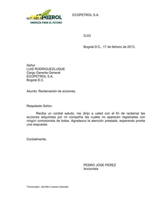 ECOPETROL S.A.
NIT: 860.537. 465




                                               G-03


                                               Bogotá D.C., 17 de febrero de 2013.




Señor
LUIS RODRIGUEZLUQUE
Cargo Gerente General
ECOPETROL S.A.
Bogotá D.C.


Asunto: Reclamación de acciones.



Respetado Señor:

      Reciba un cordial saludo, me dirijo a usted con el fin de reclamar las
acciones adquiridas por mi compañía las cuales no aparecen registradas con
ningún comisionista de bolsa. Agradezco la atención prestada, esperando pronta
una respuesta.



Cordialmente,




                                               PEDRO JOSE PEREZ
                                               Accionista




Transcriptor: Jennifer Linares Colorado
 